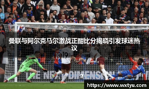 曼联与阿尔克马尔激战正酣比分揭晓引发球迷热议